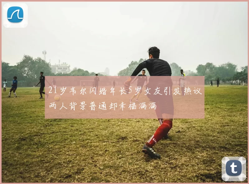 21岁韦尔闪婚年长5岁女友引发热议两人背景普通却幸福满满