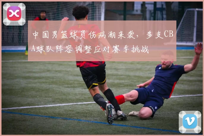 中国男篮球员伤病潮来袭，多支CBA球队阵容调整应对赛季挑战