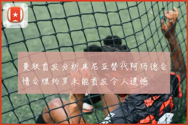 曼联首发分析库尼亚替代阿玛德合情合理约罗未能首发令人遗憾
