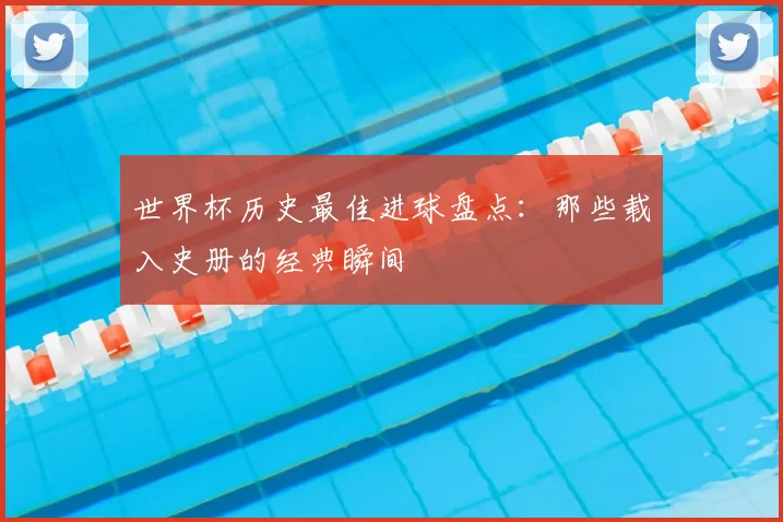 世界杯历史最佳进球盘点：那些载入史册的经典瞬间