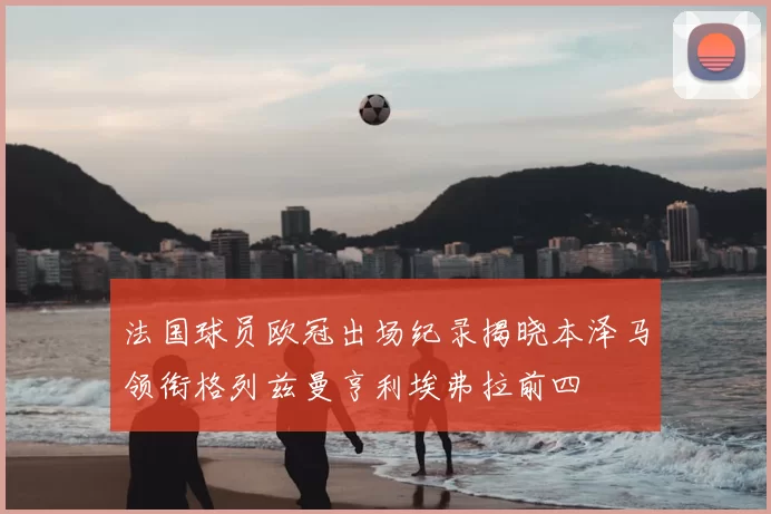 法国球员欧冠出场纪录揭晓本泽马领衔格列兹曼亨利埃弗拉前四