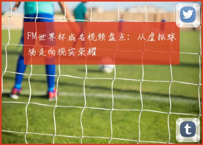 FM世界杯成名视频盘点:从虚拟球场走向现实荣耀