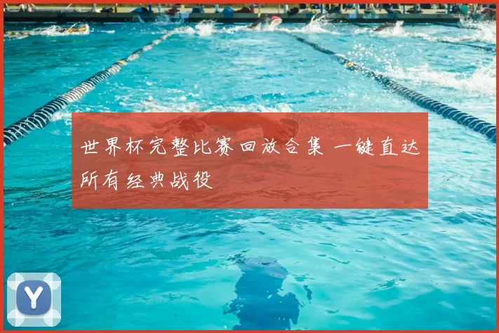 世界杯完整比赛回放合集 一键直达所有经典战役