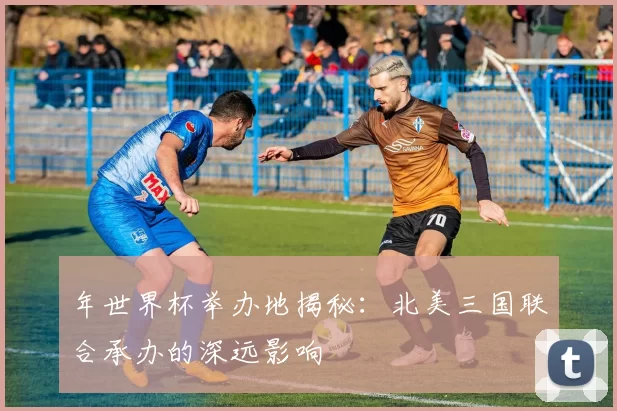 年世界杯举办地揭秘：北美三国联合承办的深远影响