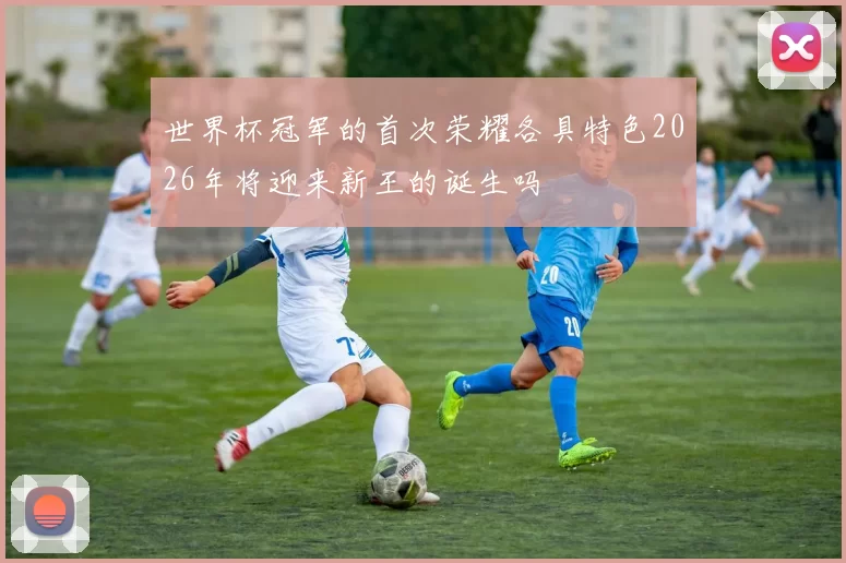 世界杯冠军的首次荣耀各具特色2026年将迎来新王的诞生吗