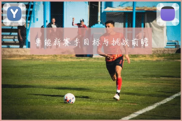 鲁能新赛季目标与挑战前瞻