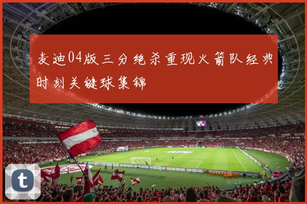 麦迪04版三分绝杀重现火箭队经典时刻关键球集锦