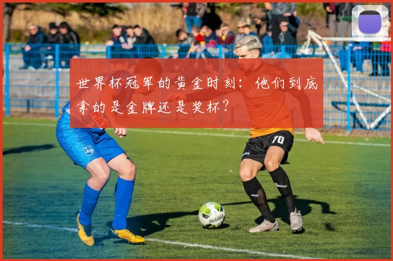 世界杯冠军的黄金时刻:他们到底拿的是金牌还是奖杯?