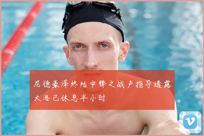 尼德豪泽终结中锋之战卢指导透露大洛已休息半小时