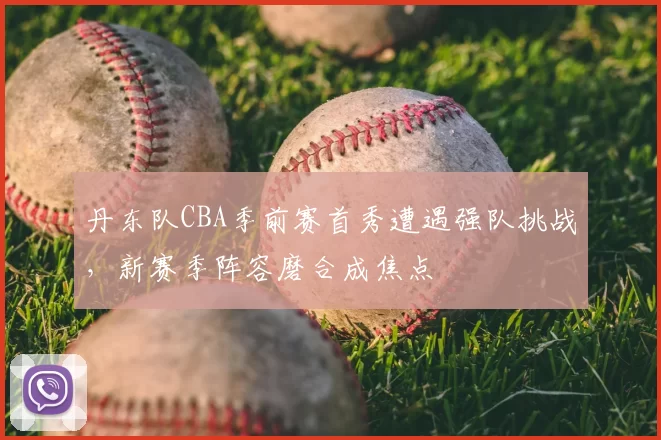 丹东队CBA季前赛首秀遭遇强队挑战,新赛季阵容磨合成焦点