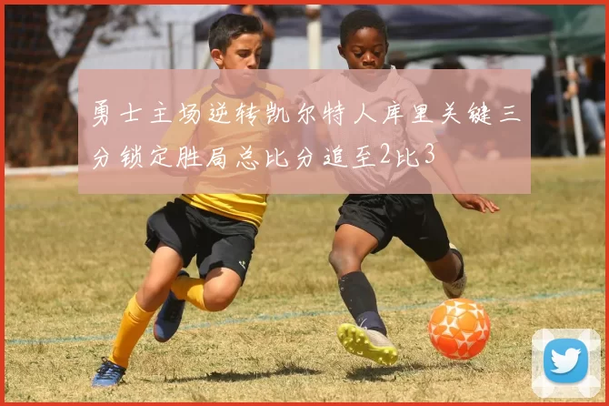 勇士主场逆转凯尔特人库里关键三分锁定胜局总比分追至2比3