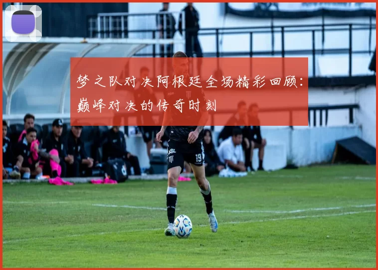 梦之队对决阿根廷全场精彩回顾：巅峰对决的传奇时刻