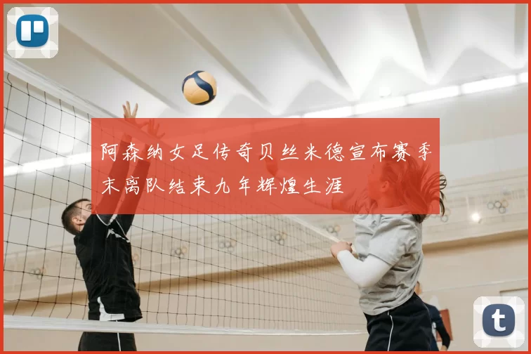 阿森纳女足传奇贝丝米德宣布赛季末离队结束九年辉煌生涯