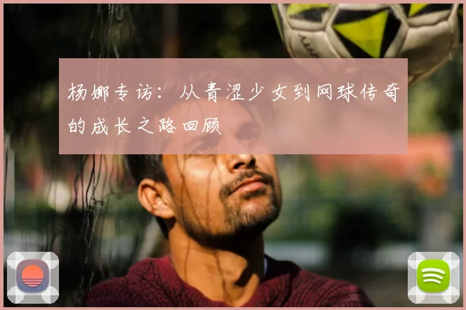 杨娜专访：从青涩少女到网球传奇的成长之路回顾