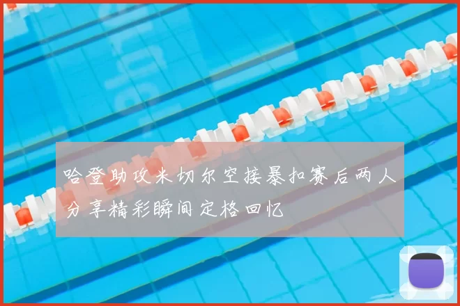 哈登助攻米切尔空接暴扣赛后两人分享精彩瞬间定格回忆