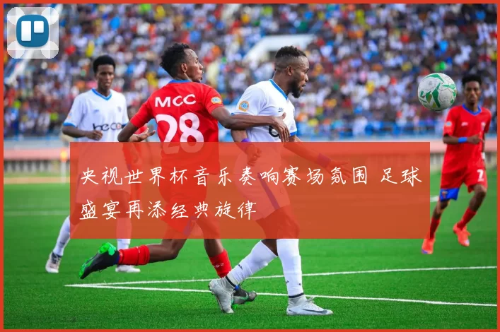 央视世界杯音乐奏响赛场氛围 足球盛宴再添经典旋律