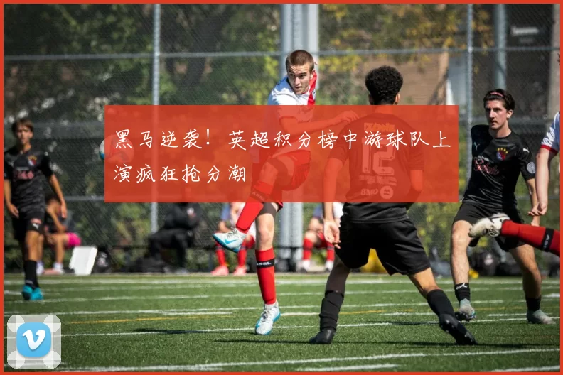 黑马逆袭！英超积分榜中游球队上演疯狂抢分潮