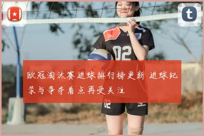 欧冠淘汰赛进球排行榜更新 进球纪录与争夺看点再受关注