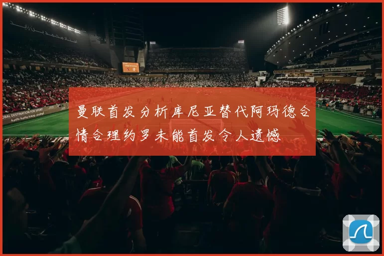 曼联首发分析库尼亚替代阿玛德合情合理约罗未能首发令人遗憾
