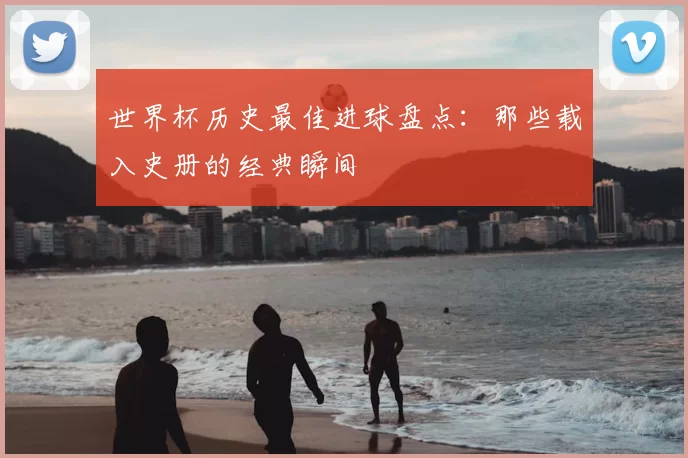 世界杯历史最佳进球盘点：那些载入史册的经典瞬间