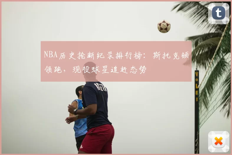 NBA历史抢断纪录排行榜：斯托克顿领跑，现役球星追赶态势