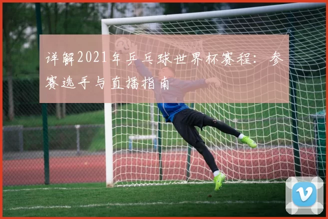 详解2021年乒乓球世界杯赛程:参赛选手与直播指南