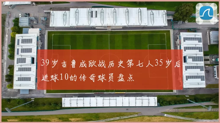 39岁吉鲁成欧战历史第七人35岁后进球10的传奇球员盘点