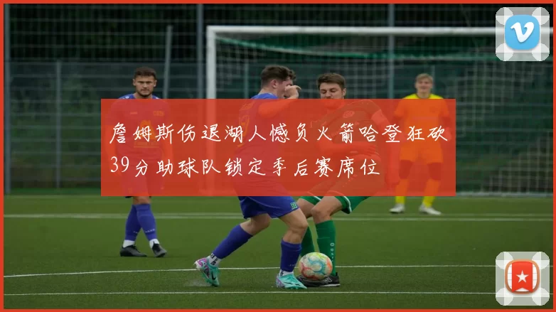 詹姆斯伤退湖人憾负火箭哈登狂砍39分助球队锁定季后赛席位