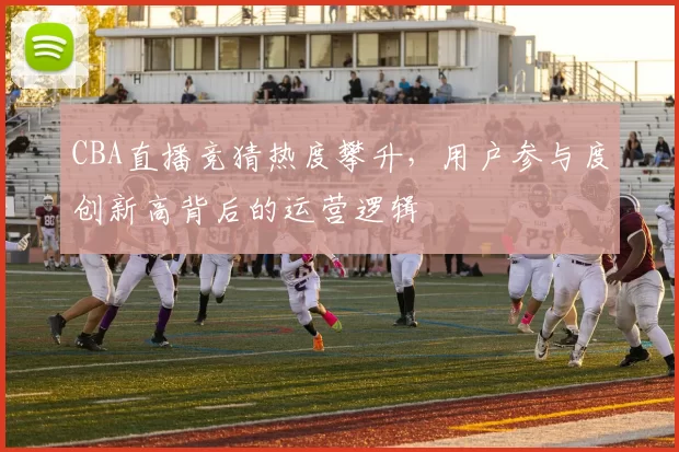 CBA直播竞猜热度攀升，用户参与度创新高背后的运营逻辑