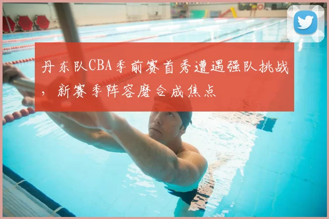 丹东队CBA季前赛首秀遭遇强队挑战，新赛季阵容磨合成焦点