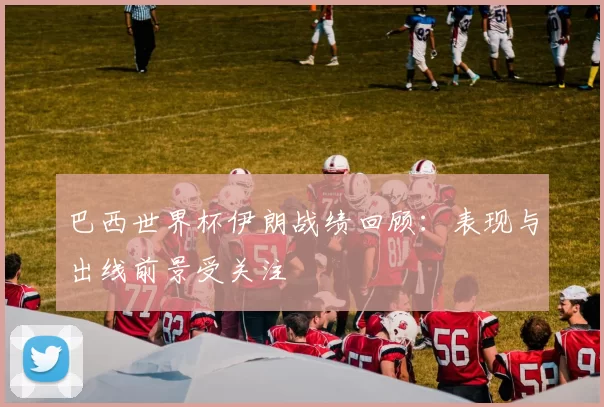 巴西世界杯伊朗战绩回顾:表现与出线前景受关注