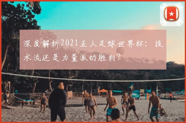 深度解析2021五人足球世界杯：技术流还是力量派的胜利？