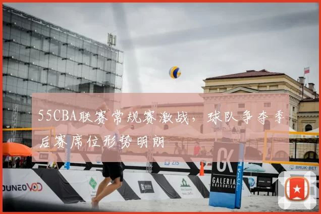 55CBA联赛常规赛激战，球队争夺季后赛席位形势明朗