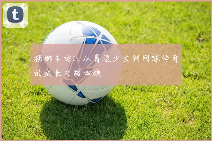 杨娜专访：从青涩少女到网球传奇的成长之路回顾