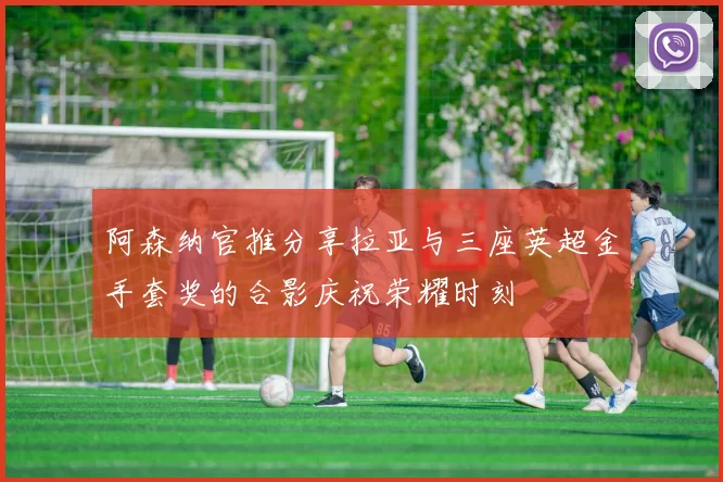 阿森纳官推分享拉亚与三座英超金手套奖的合影庆祝荣耀时刻