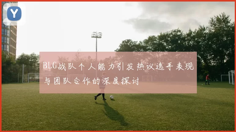 BLG战队个人能力引发热议选手表现与团队合作的深度探讨