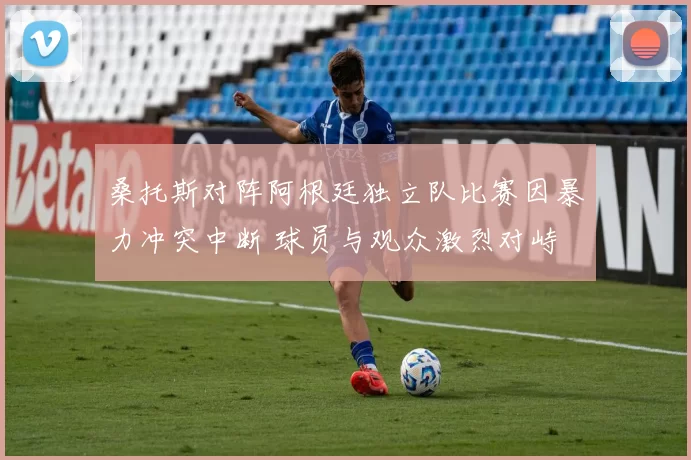 桑托斯对阵阿根廷独立队比赛因暴力冲突中断 球员与观众激烈对峙