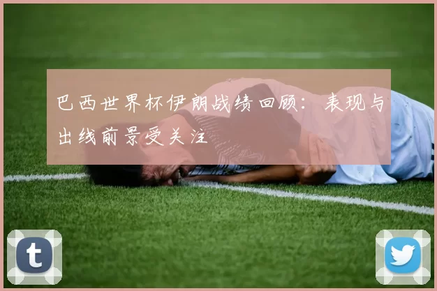 巴西世界杯伊朗战绩回顾:表现与出线前景受关注