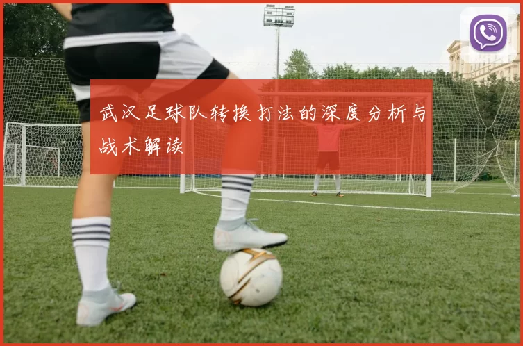 武汉足球队转换打法的深度分析与战术解读