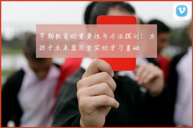 早期教育的重要性与方法探讨：为孩子未来奠定坚实的学习基础