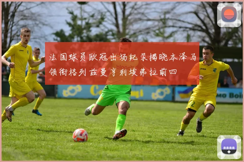 法国球员欧冠出场纪录揭晓本泽马领衔格列兹曼亨利埃弗拉前四