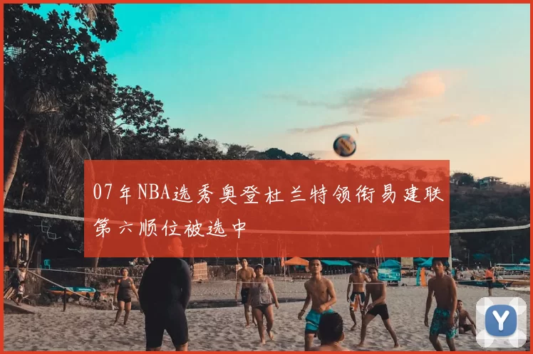 07年NBA选秀奥登杜兰特领衔易建联第六顺位被选中